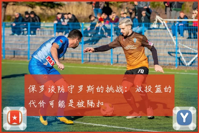 保罗谈防守罗斯的挑战：放投篮的代价可能是被隔扣