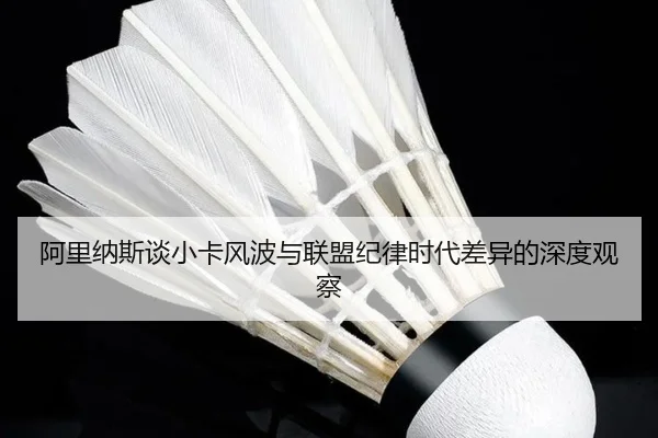 阿里纳斯谈小卡风波与联盟纪律时代差异的深度观察